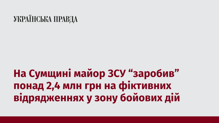 На Сумщині майор ЗСУ “заробив” понад 2,4 млн грн на фіктивних відрядженнях у зону бойових дій